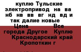 куплю Тульские электропривод  на, ва, нб, нв, вв, вг, нд, вд и так далие новые   › Цена ­ 85 500 - Все города Другое » Куплю   . Краснодарский край,Кропоткин г.